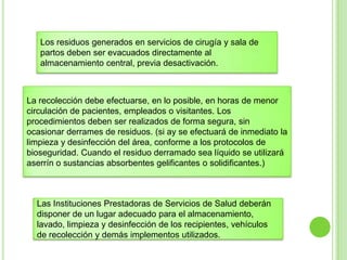 La recolección debe efectuarse, en lo posible, en horas de menor
circulación de pacientes, empleados o visitantes. Los
procedimientos deben ser realizados de forma segura, sin
ocasionar derrames de residuos. (si ay se efectuará de inmediato la
limpieza y desinfección del área, conforme a los protocolos de
bioseguridad. Cuando el residuo derramado sea líquido se utilizará
aserrín o sustancias absorbentes gelificantes o solidificantes.)
Los residuos generados en servicios de cirugía y sala de
partos deben ser evacuados directamente al
almacenamiento central, previa desactivación.
Las Instituciones Prestadoras de Servicios de Salud deberán
disponer de un lugar adecuado para el almacenamiento,
lavado, limpieza y desinfección de los recipientes, vehículos
de recolección y demás implementos utilizados.
 