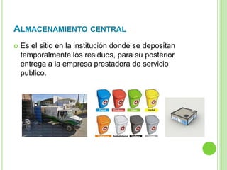 ALMACENAMIENTO CENTRAL
 Es el sitio en la institución donde se depositan
temporalmente los residuos, para su posterior
entrega a la empresa prestadora de servicio
publico.
 