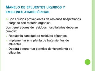 MANEJO DE EFLUENTES LÍQUIDOS Y
EMISIONES ATMOSFÉRICAS
 Son líquidos provenientes de residuos hospitalarios
cargado con materia orgánica,
Los generadores de residuos hospitalarios deberan
cumplir:
 Reducir la cantidad de residuos efluentes.
 Implementar una planta de tratamientos de
efluentes.
o Deberá obtener un permiso de vertimiento de
efluente.
 