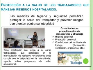 PROTECCIÓN A LA SALUD DE LOS TRABAJADORES QUE
MANEJAN RESIDUOS HOSPITALARIOS.
Las medidas de higiene y seguridad permitirán
proteger la salud del trabajador y prevenir riesgos
que atenten contra su integridad
Capacitación en
procedimientos de
bioseguridad y el trabajo
 Higiene personal.
 Protección personal.
 Condiciones del ambiente de
trabajo (iluminación,
ventilación, ergonomía, etc.)
Todo empleador que tenga a su cargo
trabajadores que participen en la
manipulación de residuos hospitalarios debe
cumplir con lo estipulado en la normatividad
vigente sobre programas de salud
ocupacional.
 
