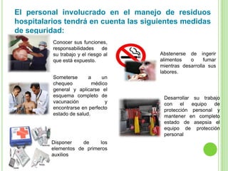 El personal involucrado en el manejo de residuos
hospitalarios tendrá en cuenta las siguientes medidas
de seguridad:
Conocer sus funciones,
responsabilidades de
su trabajo y el riesgo al
que está expuesto.
Someterse a un
chequeo médico
general y aplicarse el
esquema completo de
vacunación y
encontrarse en perfecto
estado de salud.
Desarrollar su trabajo
con el equipo de
protección personal y
mantener en completo
estado de asepsia el
equipo de protección
personal
Abstenerse de ingerir
alimentos o fumar
mientras desarrolla sus
labores.
Disponer de los
elementos de primeros
auxilios
 
