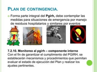 PLAN DE CONTINGENCIA.
 Forma parte integral del Pgirh, debe contemplar las
medidas para situaciones de emergencia por manejo
de residuos hospitalarios y similares por eventos
como:
7.2.10. Monitoreo al pgirh – componente interno
Con el fin de garantizar el cumplimiento del PGIRH, se
establecerán mecanismos y procedimientos que permitan
evaluar el estado de ejecución del Plan y realizar los
ajustes pertinentes.
 