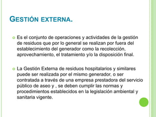 GESTIÓN EXTERNA.
 Es el conjunto de operaciones y actividades de la gestión
de residuos que por lo general se realizan por fuera del
establecimiento del generador como la recolección,
aprovechamiento, el tratamiento y/o la disposición final.
 La Gestión Externa de residuos hospitalarios y similares
puede ser realizada por el mismo generador, o ser
contratada a través de una empresa prestadora del servicio
público de aseo y , se deben cumplir las normas y
procedimientos establecidos en la legislación ambiental y
sanitaria vigente.
 