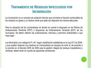 TRATAMIENTO DE RESIDUOS INFECCIOSOS POR
INCINERACIÓN
La incineración es un proceso de oxidación térmica que convierte la fracción combustible de
los residuos en gases y un residuo inerte que debe ser dispuesto de manera adecuada.
Para la ubicación de los incineradores se tendrá en cuenta lo dispuesto en los Planes de
Ordenamiento Territorial (POT) o Esquemas de Ordenamiento Territorial (EOT) de los
municipios. Se deben obtener las autorizaciones, licencias y permisos ambientales a que
haya lugar.
Los Municipios con categoría 5ª y 6ª, según clasificación establecida en la Ley 617 de 2000,
y que pueden disponer sus residuos en incineradores sin equipos de contr ol, de acuerdo a
lo previsto en el Decreto 2676 de 2000 para la gestión integral de residuos hospitalarios y
similares, deben tener en cuenta las siguientes condiciones:
 