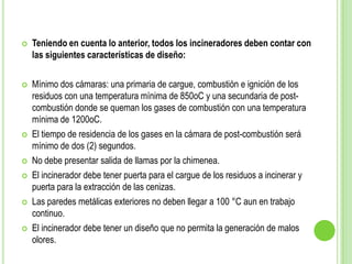 Teniendo en cuenta lo anterior, todos los incineradores deben contar con
las siguientes características de diseño:
 Mínimo dos cámaras: una primaria de cargue, combustión e ignición de los
residuos con una temperatura mínima de 850oC y una secundaria de post-
combustión donde se queman los gases de combustión con una temperatura
mínima de 1200oC.
 El tiempo de residencia de los gases en la cámara de post-combustión será
mínimo de dos (2) segundos.
 No debe presentar salida de llamas por la chimenea.
 El incinerador debe tener puerta para el cargue de los residuos a incinerar y
puerta para la extracción de las cenizas.
 Las paredes metálicas exteriores no deben llegar a 100 °C aun en trabajo
continuo.
 El incinerador debe tener un diseño que no permita la generación de malos
olores.
 