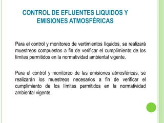 CONTROL DE EFLUENTES LIQUIDOS Y
EMISIONES ATMOSFÉRICAS
Para el control y monitoreo de vertimientos líquidos, se realizará
muestreos compuestos a fin de verificar el cumplimiento de los
límites permitidos en la normatividad ambiental vigente.
Para el control y monitoreo de las emisiones atmosféricas, se
realizarán los muestreos necesarios a fin de verificar el
cumplimiento de los límites permitidos en la normatividad
ambiental vigente.
 
