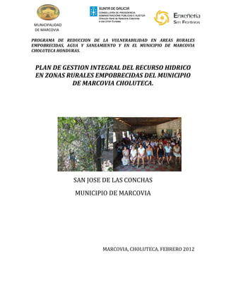 MUNICIPALIDAD
 DE MARCOVIA

PROGRAMA DE REDUCCION DE LA VULNERABILIDAD EN AREAS RURALES
EMPOBRECIDAS, AGUA Y SANEAMIENTO Y EN EL MUNICIPIO DE MARCOVIA
CHOLUTECA HONDURAS.


 PLAN DE GESTION INTEGRAL DEL RECURSO HIDRICO
 EN ZONAS RURALES EMPOBRECIDAS DEL MUNICIPIO
            DE MARCOVIA CHOLUTECA.




                 SAN JOSE DE LAS CONCHAS
                 MUNICIPIO DE MARCOVIA




                           MARCOVIA, CHOLUTECA. FEBRERO 2012
 