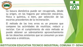 La basura doméstica puede ser recuperada, desde
su origen, en los hogares por selección mecánica,
física o química, o bien, por selección de las
escorias procedentes de la incineración.
El método de las tres erres es un proceso que
compone las actividades de reutilizar, reducir y
reciclar. Con el cumplimiento de este método se
puede obtener un sobresaliente aprovechamiento
de los desechos existentes que se consumen ya sean
naturales o sintéticos.
 