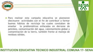 Para realizar esta campaña educativa se planearon
diecinueve actividades con el fin de contribuir a formar
buenos hábitos de reciclaje las cuales constaban de
enseñar la problemáticas enfocadas en derrame de
petróleo, contaminación del agua, calentamiento global y
contaminación de la tierra, también frente al manejo de
residuos sólidos.
 