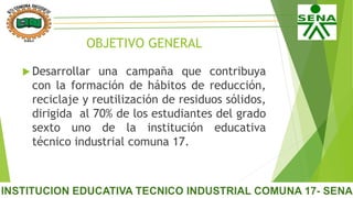 OBJETIVO GENERAL
 Desarrollar una campaña que contribuya
con la formación de hábitos de reducción,
reciclaje y reutilización de residuos sólidos,
dirigida al 70% de los estudiantes del grado
sexto uno de la institución educativa
técnico industrial comuna 17.
 