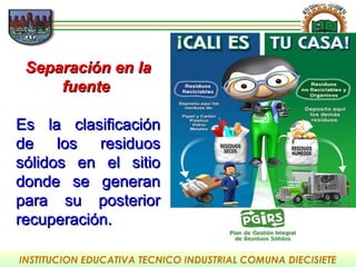 INSTITUCION EDUCATIVA TECNICO INDUSTRIAL COMUNA DIECISIETE
Separación en laSeparación en la
fuentefuente
Es la clasificaciónEs la clasificación
de los residuosde los residuos
sólidos en el sitiosólidos en el sitio
donde se generandonde se generan
para su posteriorpara su posterior
recuperación.recuperación.
 