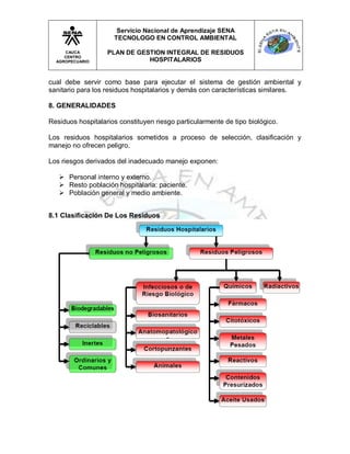 Servicio Nacional de Aprendizaje SENA
                     TECNOLOGO EN CONTROL AMBIENTAL

     CAUCA         PLAN DE GESTION INTEGRAL DE RESIDUOS
     CENTRO
  AGROPECUARIO                HOSPITALARIOS


cual debe servir como base para ejecutar el sistema de gestión ambiental y
sanitario para los residuos hospitalarios y demás con características similares.

8. GENERALIDADES

Residuos hospitalarios constituyen riesgo particularmente de tipo biológico.

Los residuos hospitalarios sometidos a proceso de selección, clasificación y
manejo no ofrecen peligro.

Los riesgos derivados del inadecuado manejo exponen:

    Personal interno y externo.
    Resto población hospitalaria: paciente.
    Población general y medio ambiente.


8.1 Clasificación De Los Residuos
 