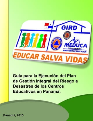 Guía para la Ejecución del Plan
de Gestión Integral del Riesgo a
Desastres de los Centros
Educativos en Panamá.
Panamá, 2015
 