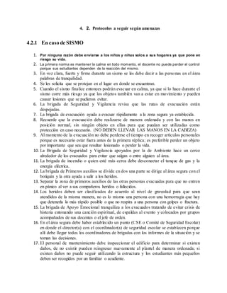 4. 2. Protocolos a seguir según amenazas
4.2.1 En caso de SISMO
1. Por ninguna razón debe enviarse a los niños y niñas solos a sus hogares ya que pone en
riesgo su vida.
2. La primera norma es mantener la calma en todo momento, el docente no puede perder el control
porque sus estudiantes dependen de la reacción del mismo.
3. En voz clara, fuerte y firme durante un sismo se les debe decir a las personas en el área
palabras de tranquilidad.
4. Se les solicita que se protejan en el lugar en donde se encuentran.
5. Cuando el sismo finalice entonces podrán evacuar en calma, ya que si lo hace durante el
sismo corre más riesgo ya que los objetos también van a estar en movimiento y pueden
causar lesiones que se pudieron evitar.
6. La brigada de Seguridad y Vigilancia revisa que las rutas de evacuación están
despejadas.
7. La brigada de evacuación ayuda a evacuar rápidamente a la zona segura ya establecida.
8. Recuerde que la evacuación debe realizarse de manera ordenada y con las manos en
posición normal, sin ningún objeto en ellas para que puedan ser utilizadas como
protección en caso necesario. (NO DEBEN LLEVAR LAS MANOS EN LA CABEZA)
9. Al momento de la evacuación no debe perderse el tiempo en recoger artículos personales
porque es necesario estar fuera antes de la primera réplica; es preferible perder un objeto
por importante que sea que resultar lesionado o perder la vida.
10. La Brigada de Seguridad y Vigilancia apoyados por la de Ambiente hace un cerco
alrededor de los evacuados para evitar que salgan o entre alguien al área.
11. La brigada de incendio o quien esté más cerca debe desconectar el tanque de gas y la
energía eléctrica.
12. La brigada de Primeros auxilios se divide en dos una parte se dirige al área segura con el
botiquín y la otra ayuda a salir a los heridos.
13. Separar la zona de primeros auxilios de las otras personas evacuadas para que no entren
en pánico al ver a sus compañeros heridos o fallecidos.
14. Los heridos deben ser clasificados de acuerdo al nivel de gravedad para que sean
atendidos de la misma manera, no es lo mismo una persona con una hemorragia que hay
que detenerla lo más rápido posible o que no respira a una persona con golpes o fractura.
15. La brigada de Apoyo Emocional tranquiliza a los evacuados tratando de evitar crisis de
histeria entonando una canción espiritual, de espaldas al evento y colocados por grupos
acompañados de sus docentes o el jefe de orden.
16. En el área segura debe haber establecido un punto (CSE o Comité de Seguridad Escolar)
en donde el director(a) con el coordinador(a) de seguridad escolar se establecen porque
allí debe llegar todos los coordinadores de brigadas con los informes de la situación y se
toman las decisiones.
17. El personal de mantenimiento debe inspeccionar el edificio para determinar si existen
daños, de no existir pueden reingresar nuevamente al plantel de manera ordenada; si
existen daños no puede seguir utilizando la estructura y los estudiantes más pequeños
deben ser recogidos por un familiar o acudiente.
 