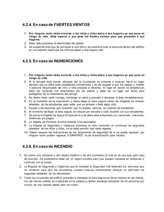 4.2.4. En caso de FUERTES VIENTOS
1. Por ninguna razón debe enviarse a los niños y niñas solos a sus hogares ya que pone en
riesgo su vida, debe esperar a que pase los fuertes vientos para que procedan a sus
hogares.
2. Debe desconectarse la electricidad del plantel.
3. Se suspende todo tipo de actividad al aire libre y se mantiene todo el personal dentro del edificio
en sus salones hasta que los mismos pasen y sea seguro salir.
4.2.5. En caso de INUNDACIONES
1. Por ninguna razón debe enviarse a los niños y niñas solos a sus hogares ya que pone en
riesgo su vida.
2. Si la escuela está siendo afectada por la inundación se procede a evacuar hacia un lugar
elevado que ya debe estar establecido previamente y de allí esperar a que los padres y madres
o persona responsable del niño o niña proceda a retirarlos. El lugar en donde se establezcan
debe ser conocido con anterioridad por los padres y debe ser un lugar con techo para
protegerlos de la inclemencia del tiempo.
3. No deben llevar nada consigo, mantenga la calma y proceda a desalojar el área inmediatamente.
4. En el momento de la evacuación y hasta llegar al área segura todas las brigadas se colocan
alrededor de los estudiantes para evitar que se extravíe o falte algún niño.
5. Ayudar a las personas que muestran que no pueden caminar, es cuestión de solidaridad.
6. Al momento de llegar al área segura se colocan por escuela y cada docente con sus estudiantes.
7. Se activa la brigada de Apoyo Emocional la cual debe estar preparada con canciones, oraciones,
dinámicas y/o juegos.
8. La brigada de Primeros Auxilios atiende a los lesionados.
9. La brigada de Seguridad y Vigilancia mantiene en todo momento un monitoreo de seguridad
alrededor de los niños y niñas, no se debe permitir que nadie regrese.
10. Deben esperar las indicaciones de los estamentos de seguridad de si se puede regresar, por
ninguna razón pueden regresar si SINAPROC no da la autorización para hacerlo.
4.2.6. En caso de INCENDIO
1. Se suena una campana u otro objeto metálico o de aire (cornetas) el cual es de uso solo para caso
de incendio. De preferencia debe ser un objeto movible para que puedan ubicarse en exteriores y
continuar con el sonido.
2. La Brigada de Seguridad y Vigilancia que le compete la Seguridad Vial detendrá los vehículos que
se movilicen para que los estudiantes puedan evacuar manteniendo siempre un perímetro de
seguridad alrededor de los estudiantes.
3. Todos los ocupantes del edificio proceden a desalojar al área segura sin llevar objetos en las manos,
con las manos sueltas (no colocarlas en la cabeza) y deben desalojar alrededor de mil personas por
minuto, de una manera rápida pero sin correr.
 