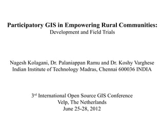 Participatory GIS in Empowering Rural Communities:
                Development and Field Trials




Nagesh Kolagani, Dr. Palaniappan Ramu and Dr. Koshy Varghese
 Indian Institute of Technology Madras, Chennai 600036 INDIA



        3rd International Open Source GIS Conference
                     Velp, The Netherlands
                       June 25-28, 2012
 