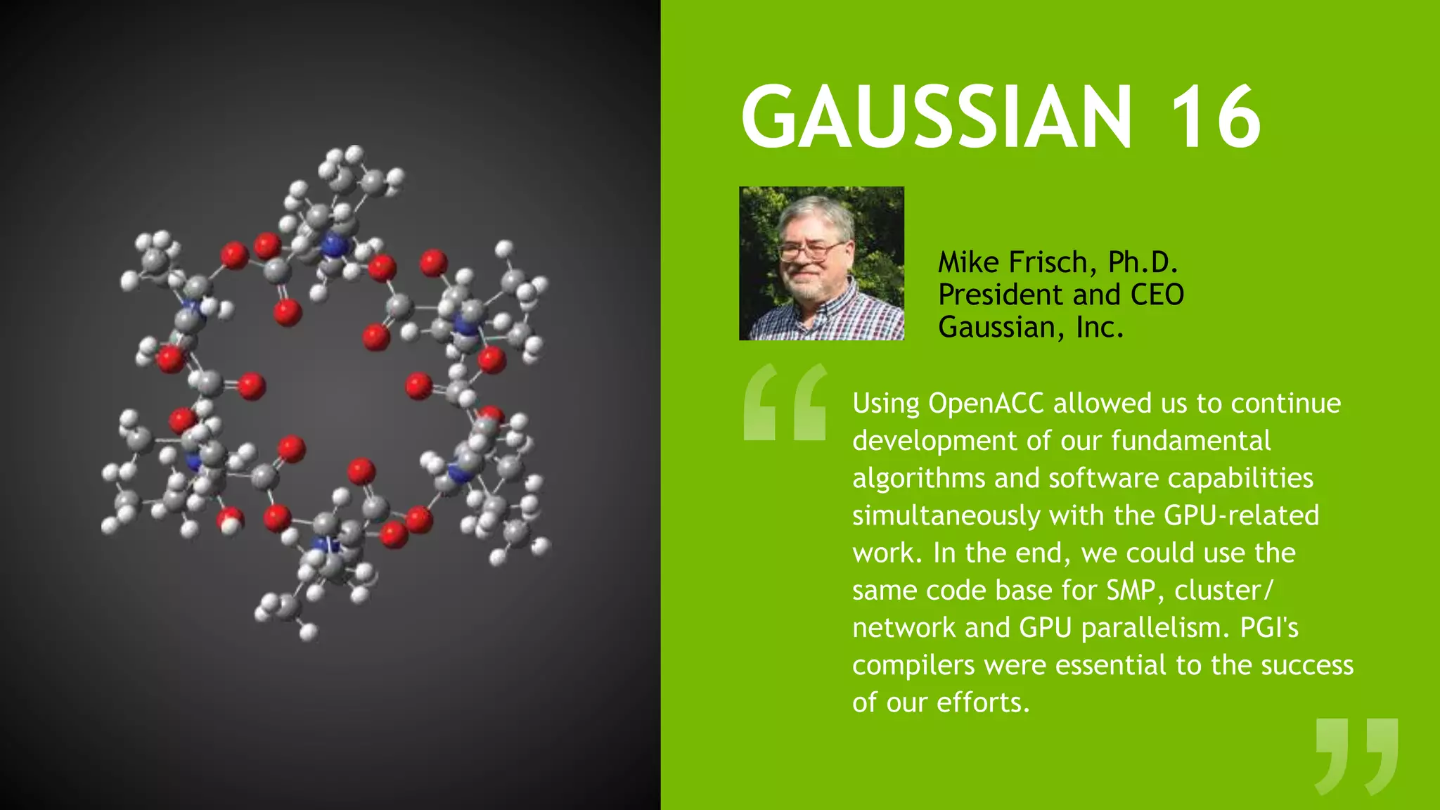 12
GAUSSIAN 16
Using OpenACC allowed us to continue
development of our fundamental
algorithms and software capabilities
simultaneously with the GPU-related
work. In the end, we could use the
same code base for SMP, cluster/
network and GPU parallelism. PGI's
compilers were essential to the success
of our efforts.
Mike Frisch, Ph.D.
President and CEO
Gaussian, Inc.
Gaussian, Inc.
340QuinnipiacSt. Bldg. 40
Wallingford, CT 06492USA
custserv@gaussian.com
Gaussian isa registered trademark of Gaussian, Inc. All other trademarksand
thepropertiesof their respectiveholders. Specif cationssubject tochangewitho
Copyright © 2017, Gaussian, Inc. All rightsreserved.
Roberto Gomperts
NVIDIA
Michael Frisch
Gaussian
Brent Leback
NVIDIA/PGI
Gio
Project Contributors
%GPUCPU=0 - 7 =0 - 7 UseGPUs0-7with CPUs0-7astheir controllers.
Detailed information isavailableon our website.
 
