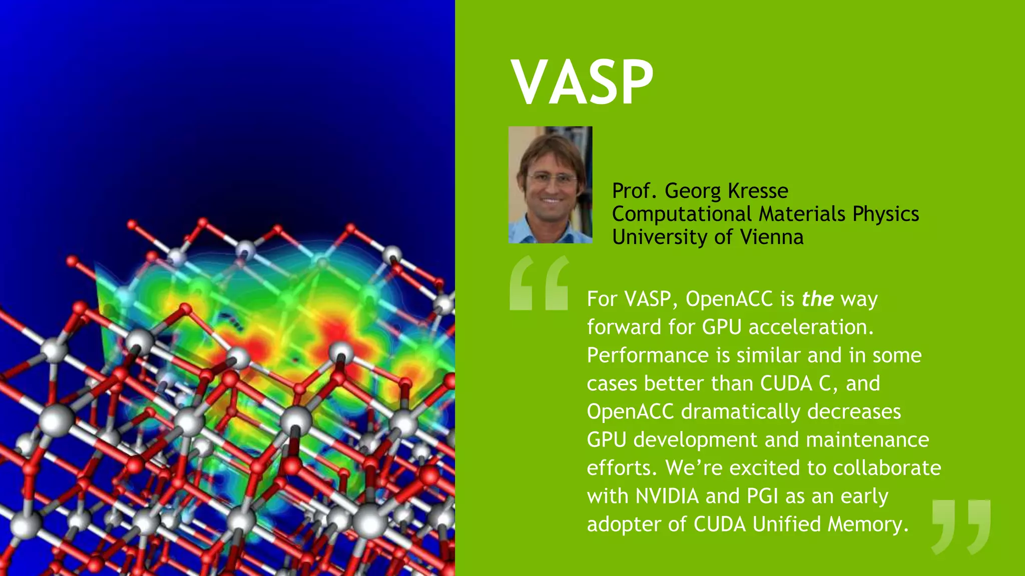 14
VASP
For VASP, OpenACC is the way
forward for GPU acceleration.
Performance is similar and in some
cases better than CUDA C, and
OpenACC dramatically decreases
GPU development and maintenance
efforts. We’re excited to collaborate
with NVIDIA and PGI as an early
adopter of CUDA Unified Memory.
Prof. Georg Kresse
Computational Materials Physics
University of Vienna
 