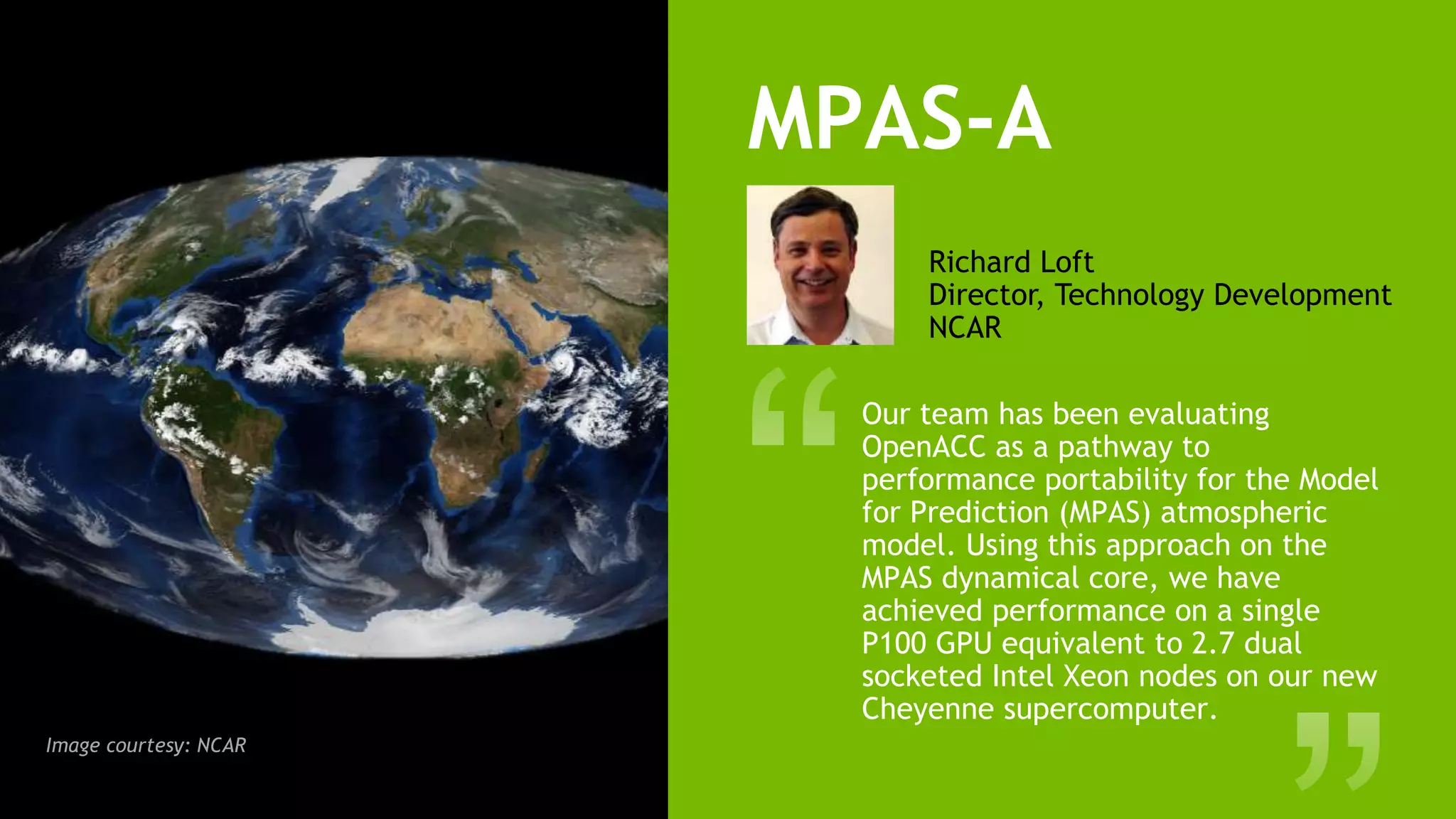 15
MPAS-A
Our team has been evaluating
OpenACC as a pathway to
performance portability for the Model
for Prediction (MPAS) atmospheric
model. Using this approach on the
MPAS dynamical core, we have
achieved performance on a single
P100 GPU equivalent to 2.7 dual
socketed Intel Xeon nodes on our new
Cheyenne supercomputer.
Richard Loft
Director, Technology Development
NCAR
Image courtesy: NCAR
 