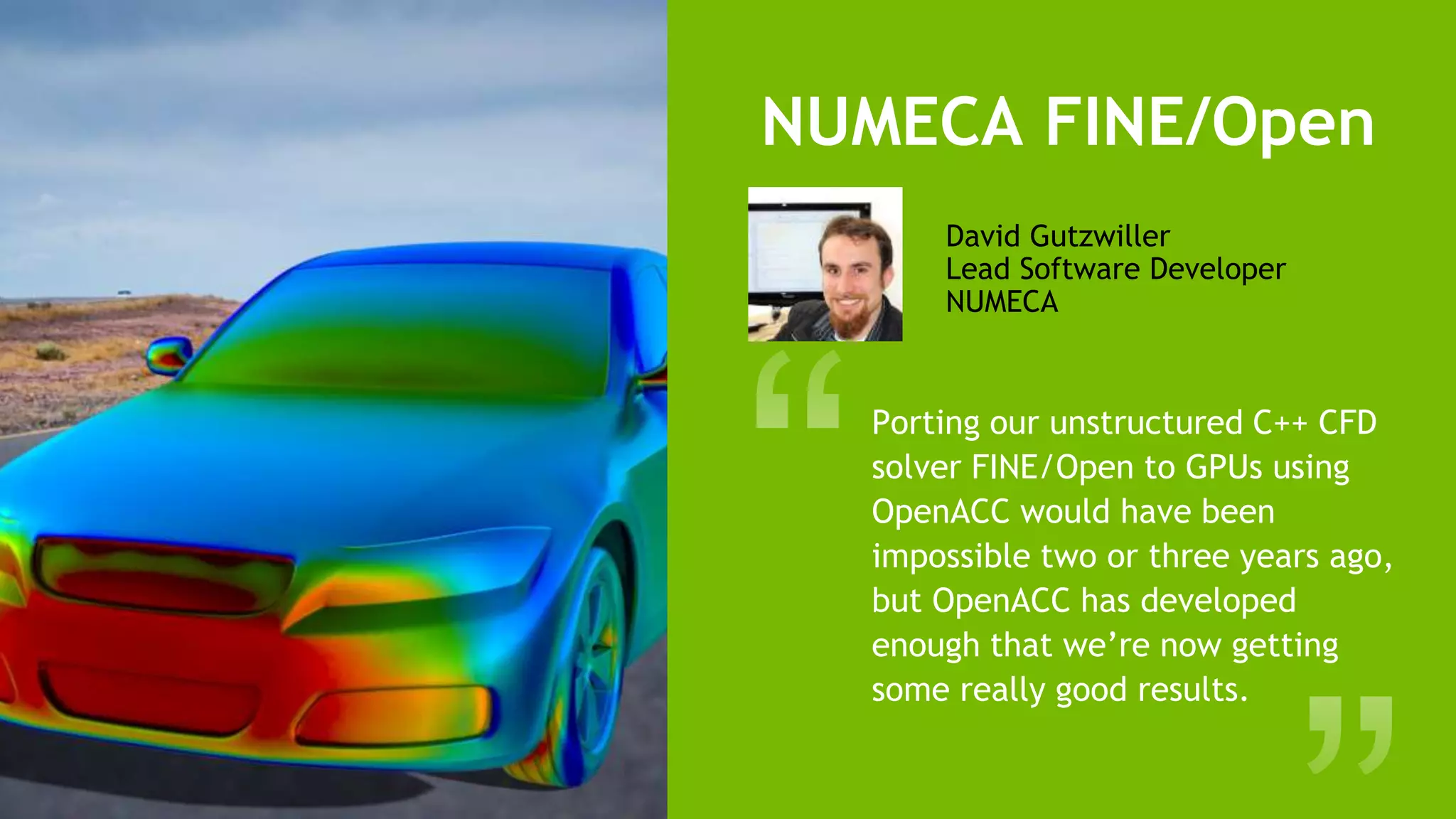 16
David Gutzwiller
Lead Software Developer
NUMECA
NUMECA FINE/Open
Porting our unstructured C++ CFD
solver FINE/Open to GPUs using
OpenACC would have been
impossible two or three years ago,
but OpenACC has developed
enough that we’re now getting
some really good results.
 