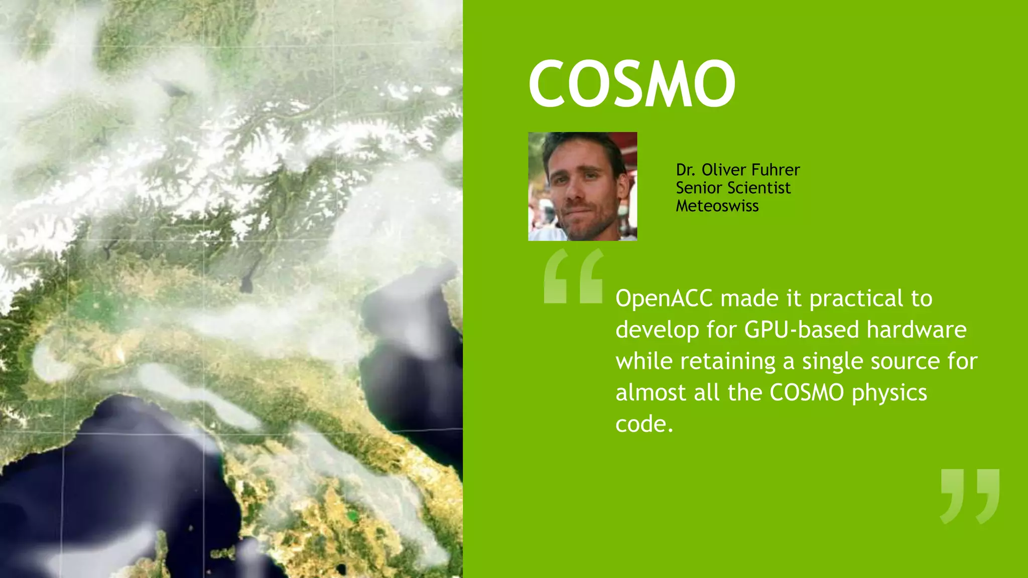 17
OpenACC made it practical to
develop for GPU-based hardware
while retaining a single source for
almost all the COSMO physics
code.
Dr. Oliver Fuhrer
Senior Scientist
Meteoswiss
COSMO
 