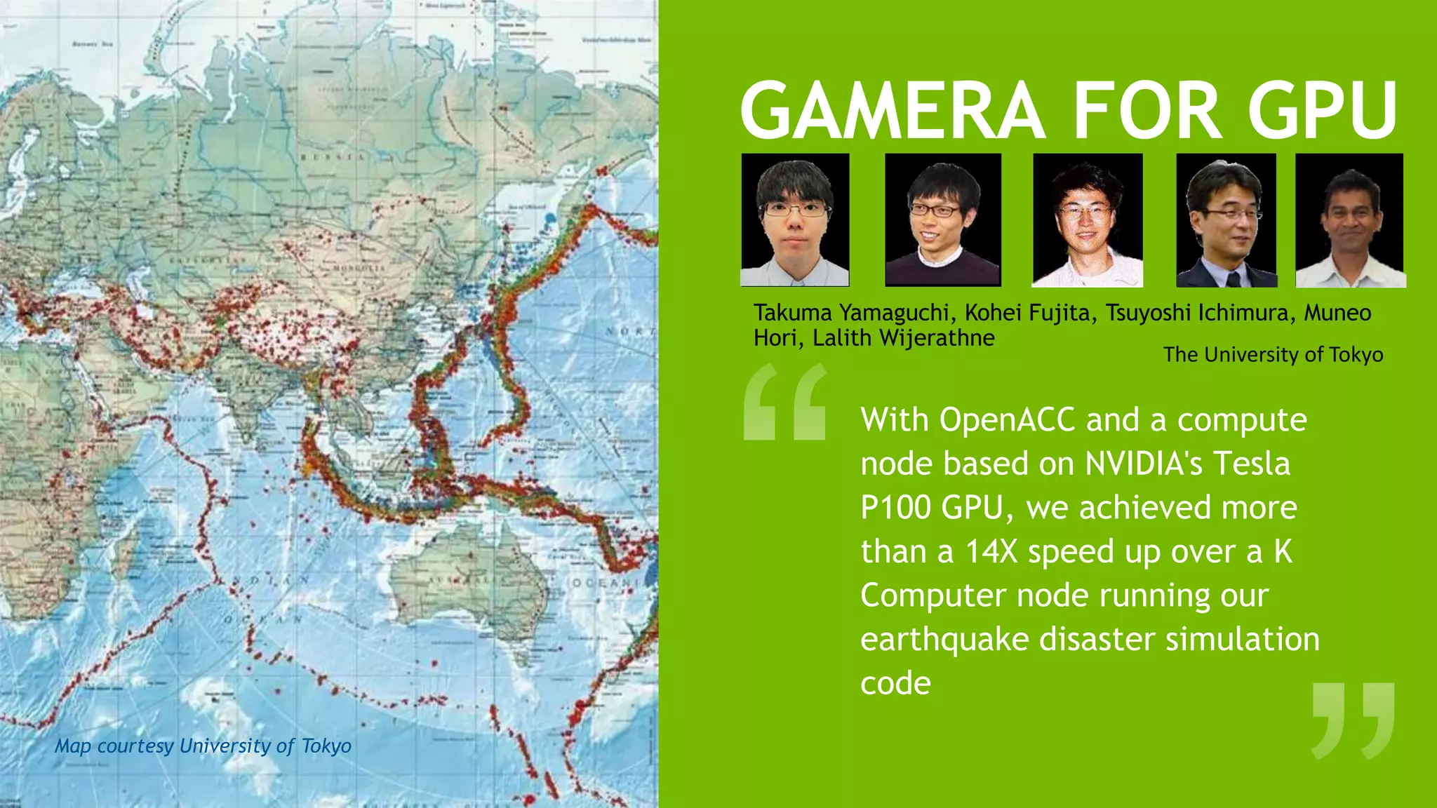 18
GAMERA FOR GPU
With OpenACC and a compute
node based on NVIDIA's Tesla
P100 GPU, we achieved more
than a 14X speed up over a K
Computer node running our
earthquake disaster simulation
code
Takuma Yamaguchi, Kohei Fujita, Tsuyoshi Ichimura, Muneo
Hori, Lalith Wijerathne
The University of Tokyo
Map courtesy University of Tokyo
 