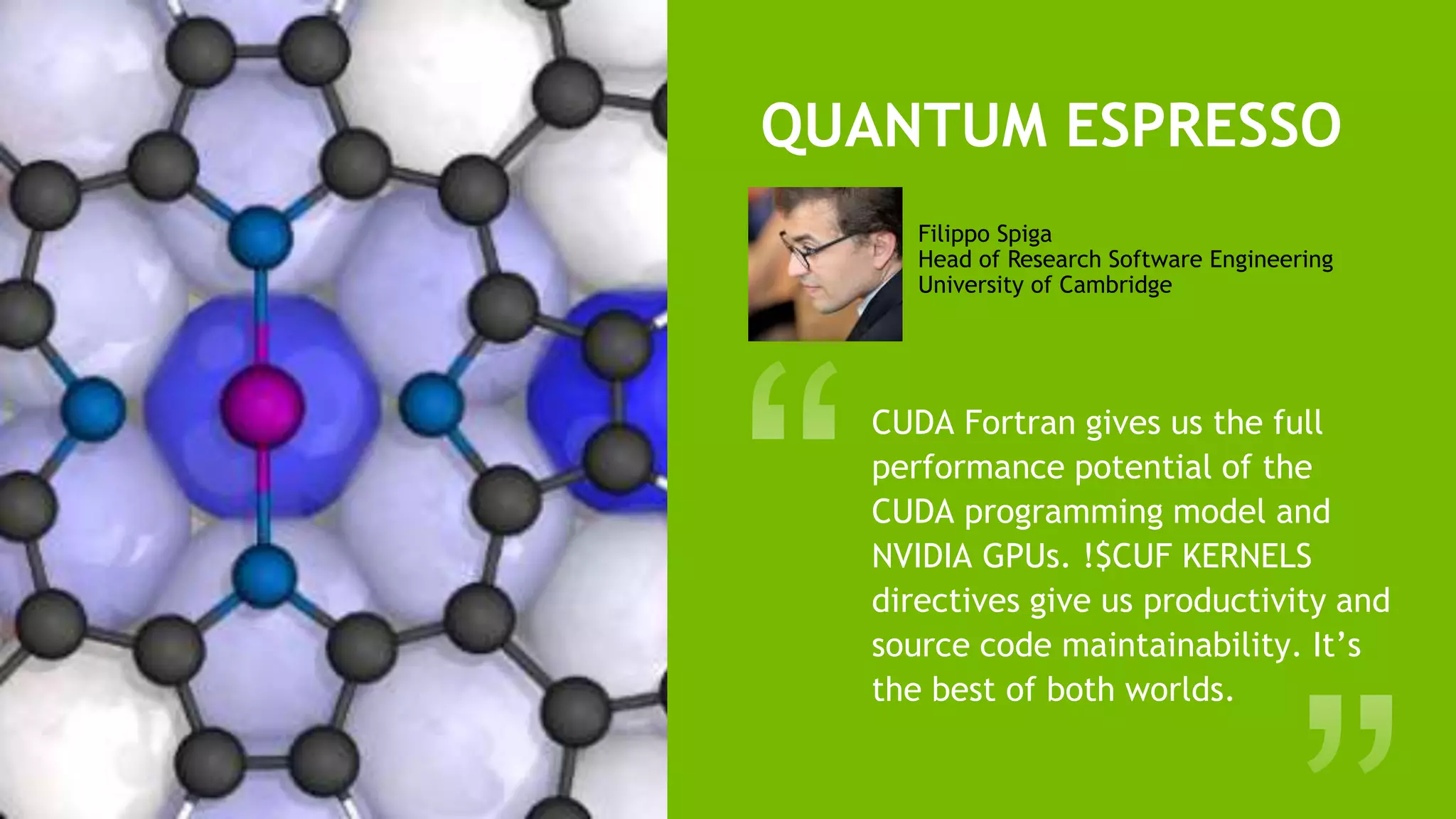 19
QUANTUM ESPRESSO
CUDA Fortran gives us the full
performance potential of the
CUDA programming model and
NVIDIA GPUs. !$CUF KERNELS
directives give us productivity and
source code maintainability. It’s
the best of both worlds.
Filippo Spiga
Head of Research Software Engineering
University of Cambridge
 