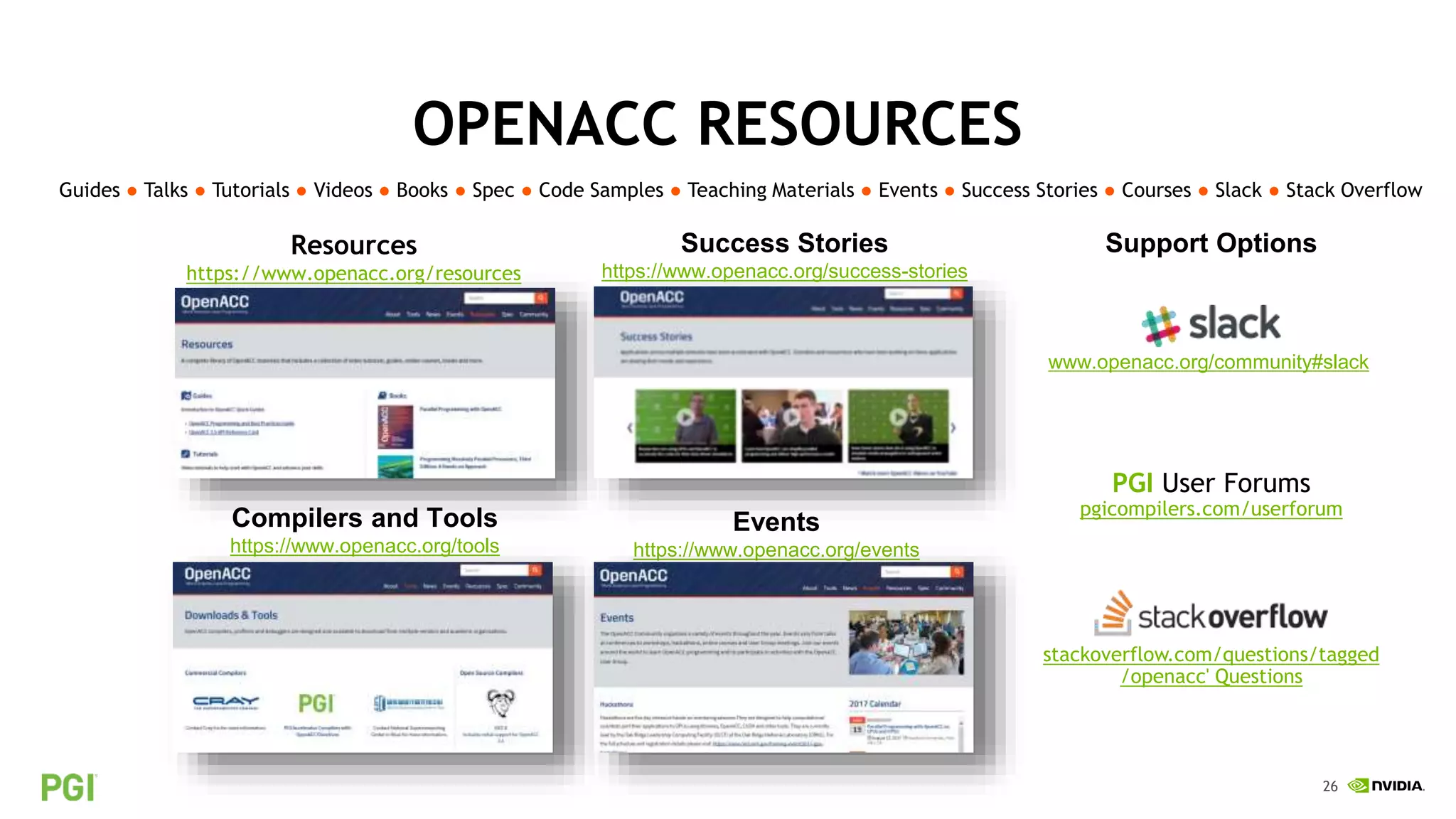 26
Resources
https://www.openacc.org/resources
Success Stories
https://www.openacc.org/success-stories
Events
https://www.openacc.org/events
OPENACC RESOURCES
Guides ● Talks ● Tutorials ● Videos ● Books ● Spec ● Code Samples ● Teaching Materials ● Events ● Success Stories ● Courses ● Slack ● Stack Overflow
Compilers and Tools
https://www.openacc.org/tools
www.openacc.org/community#slack
PGI User Forums
pgicompilers.com/userforum
stackoverflow.com/questions/tagged
/openacc' Questions
Support Options
 