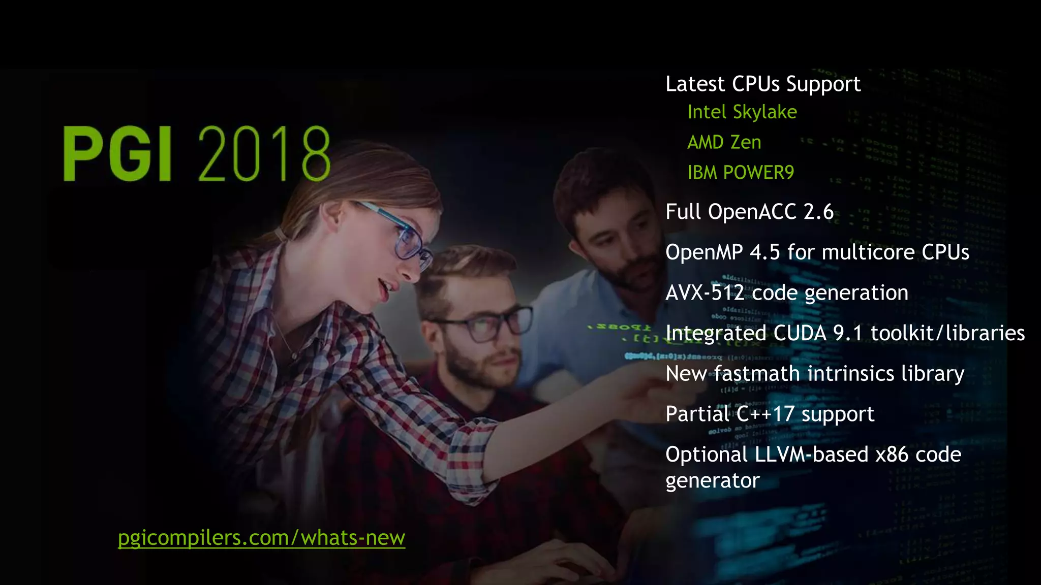 4
Latest CPUs Support
Intel Skylake
AMD Zen
IBM POWER9
Full OpenACC 2.6
OpenMP 4.5 for multicore CPUs
AVX-512 code generation
Integrated CUDA 9.1 toolkit/libraries
New fastmath intrinsics library
Partial C++17 support
Optional LLVM-based x86 code
generator
pgicompilers.com/whats-new
 