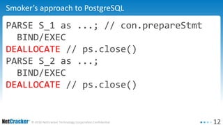 12© 2016 NetCracker Technology Corporation Confidential
Smoker’s approach to PostgreSQL
PARSE S_1 as ...; // con.prepareStmt
BIND/EXEC
DEALLOCATE // ps.close()
PARSE S_2 as ...;
BIND/EXEC
DEALLOCATE // ps.close()
 
