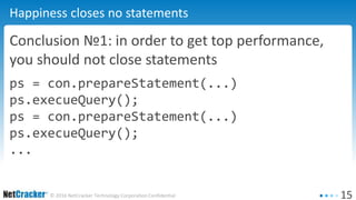 15© 2016 NetCracker Technology Corporation Confidential
Happiness closes no statements
Conclusion №1: in order to get top performance,
you should not close statements
ps = con.prepareStatement(...)
ps.execueQuery();
ps = con.prepareStatement(...)
ps.execueQuery();
...
 