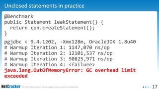 17© 2016 NetCracker Technology Corporation Confidential
Unclosed statements in practice
@Benchmark
public Statement leakStatement() {
return con.createStatement();
}
pgjdbc < 9.4.1202, -Xmx128m, OracleJDK 1.8u40
# Warmup Iteration 1: 1147,070 ns/op
# Warmup Iteration 2: 12101,537 ns/op
# Warmup Iteration 3: 90825,971 ns/op
# Warmup Iteration 4: <failure>
java.lang.OutOfMemoryError: GC overhead limit
exceeded
 
