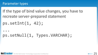25© 2016 NetCracker Technology Corporation Confidential
Parameter types
If the type of bind value changes, you have to
recreate server-prepared statement
ps.setInt(1, 42);
...
ps.setNull(1, Types.VARCHAR);
 