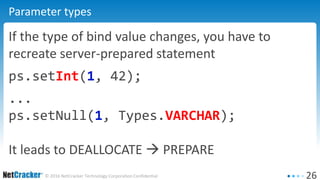 26© 2016 NetCracker Technology Corporation Confidential
Parameter types
If the type of bind value changes, you have to
recreate server-prepared statement
ps.setInt(1, 42);
...
ps.setNull(1, Types.VARCHAR);
It leads to DEALLOCATE  PREPARE
 