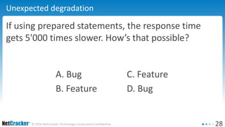 28© 2016 NetCracker Technology Corporation Confidential
Unexpected degradation
If using prepared statements, the response time
gets 5'000 times slower. How’s that possible?
A. Bug C. Feature
B. Feature D. Bug
 