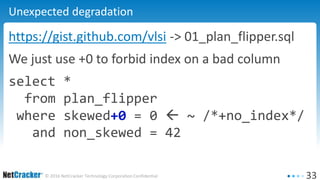 33© 2016 NetCracker Technology Corporation Confidential
Unexpected degradation
https://gist.github.com/vlsi -> 01_plan_flipper.sql
We just use +0 to forbid index on a bad column
select *
from plan_flipper
where skewed+0 = 0  ~ /*+no_index*/
and non_skewed = 42
 