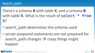 37© 2016 NetCracker Technology Corporation Confidential
Search_path
There’s a schema A with table X, and a schema B
with table X. What is the result of select * from
X?
• search_path determines the schema used
• server-prepared statements are not prepared for
search_path changes  crazy things might
happen
 