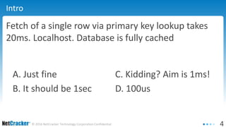 4© 2016 NetCracker Technology Corporation Confidential
Intro
Fetch of a single row via primary key lookup takes
20ms. Localhost. Database is fully cached
A. Just fine C. Kidding? Aim is 1ms!
B. It should be 1sec D. 100us
 