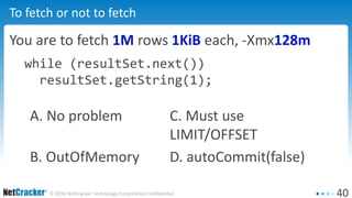 40© 2016 NetCracker Technology Corporation Confidential
To fetch or not to fetch
You are to fetch 1M rows 1KiB each, -Xmx128m
while (resultSet.next())
resultSet.getString(1);
A. No problem C. Must use
LIMIT/OFFSET
B. OutOfMemory D. autoCommit(false)
 