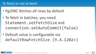 41© 2016 NetCracker Technology Corporation Confidential
To fetch or not to fetch
• PgJDBC fetches all rows by default
• To fetch in batches, you need
Statement.setFetchSize and
connection.setAutoCommit(false)
• Default value is configurable via
defaultRowFetchSize (9.4.1202+)
 