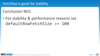 43© 2016 NetCracker Technology Corporation Confidential
FetchSize is good for stability
Conclusion №2:
• For stability & performance reasons set
defaultRowFetchSize >= 100
 