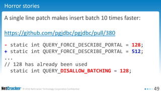 49© 2016 NetCracker Technology Corporation Confidential
Horror stories
A single line patch makes insert batch 10 times faster:
https://github.com/pgjdbc/pgjdbc/pull/380
- static int QUERY_FORCE_DESCRIBE_PORTAL = 128;
+ static int QUERY_FORCE_DESCRIBE_PORTAL = 512;
...
// 128 has already been used
static int QUERY_DISALLOW_BATCHING = 128;
 