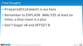 59© 2016 NetCracker Technology Corporation Confidential
Final thoughts
• PreparedStatement is our hero
• Remember to EXPLAIN ANALYZE at least six
times, a blue moon is a plus
• Don’t forget +0 and OFFSET 0
 