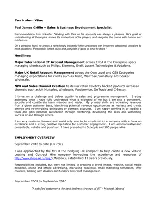 Curriculum Vitae

Paul James Griffin – Sales & Business Development Specialist

Recommendation from LinkedIn: "Working with Paul on his accounts was always a pleasure. He's great at
understanding all the angles, knows the motivations of the players, and navigates the course with humour and
intelligence.

On a personal level, he brings a refreshingly insightful (often presented with irreverent witticisms) viewpoint to
most situations. Personable, smart, quick and just plain ol' good at what he does."

Headlines:

Major International IT Account Management across EMEA & the Enterprise space
managing clients such as Philips, Siemens, Shell, Lucent Technologies & Vodafone.

Major UK Retail Account Management across the Own Label and CSN Categories
managing expectations for clients such as Tesco, Waitrose, Sainsbury and Booker
Wholesale.

NPD and Sales Channel Creation to deliver retail Celebrity backed products across all
channels such as UK Multiples, Wholesale, Foodservice, On Trade and C-Sector.

I thrive on a challenge and deliver quality in sales and programme management. I enjoy
autonomy once I have fully understood what is expected of me but I am also a competent,
sociable and considerate team member and leader. My primary skills are increasing revenues
from a given customer base, identifying potential revenue opportunities as markets and trends
emerge and re-energising delinquent or dormant accounts. I am happy working in or leading a
team and gain personal satisfaction through mentoring, developing the skills and witnessing
success of and through others.

I am very customer focused and would only wish to be employed by a company with a focus on
excellence and a strong positive reputation for customer engagement. I am communicative and
presentable, reliable and punctual. I have presented to 5 people and 500 people alike.


EMPLOYMENT OVERVIEW

September 2010 to date (UK role)

I was approached by the MD of the fledgling UK company to help create a new Vehicle
Leasing and Contract Hire company leveraging the experience and resources of
http://www.stone-xxi.ru/eng/ (Moscow), established 12 years previously.

Responsibilities included, but were not limited to creating a brand image, website, social media
presence, online and offline advertising, marketing collateral, email marketing templates, offer
matrices, liaising with dealers and funders and client management.


September 2009 to September 2010

               “A satisfied customer is the best business strategy of all.” - Michael Leboeuf
 