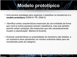 Modelo prototípico
• Uma terceira estratégia para organizar e classificar os transtornos é o
modelo prototípico (DSM-IV-TR, DSM-5)
• “Identifica certas características essenciais de uma entidade de forma
que você (e outras pessoas) possam classificá-la, mas que também
permite certas variações não-essenciais que não necessariamente
mudam a classificação” (Barlow & Durand).
• Diversas características ou propriedades do transtorno são listadas, e
um transtorno deve apresentar um número suficiente deles para ser
considerado parte da categoria.
BARLOW, D. H; DURAND, V. M.. Psicopatologia: Uma abordagem integrada. Tradução Noveritis do Brasil. 7a. ed.
São Paulo: Cengage Learning Nacional, 2016.
 