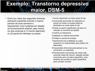 Exemplo: Transtorno depressivo
maior, DSM-5
• Cinco (ou mais) dos seguintes sintomas
estiveram presentes durante o mesmo
período de duas semanas e
representam uma mudança em relação
ao funcionamento anterior; pelo menos
um dos sintomas é (1) humor deprimido
ou (2) perda de interesse ou prazer:
1.Humor deprimido na maior parte do dia
2.Acentuada diminuição do interesse ou
prazer em todas ou quase todas as
atividades na maior parte do dia
3.Perda ou ganho significativo de peso ou
redução ou aumento do apetite
4.Insônia ou hipersonia
5.Agitação ou retardo psicomotor
6.Fadiga ou perda de energia
7.Sentimentos de inutilidade ou culpa
excessiva ou inapropriada (que podem ser
delirantes)
8.Capacidade diminuída para pensar ou se
concentrar, ou indecisão
9.Pensamentos recorrentes de morte (não
somente medo de morrer), ideação suicida
recorrente sem um plano específico, uma
tentativa de suicídio ou plano específico
para cometer suicídio
DSM-5 - Manual diagnóstico e estatístico de transtornos mentais. Porto Alegre: Artes Médicas, 2014.
 