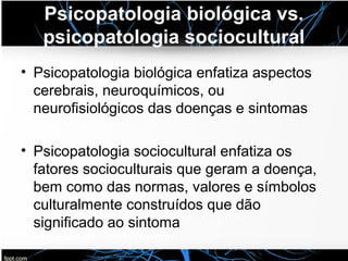 Psicopatologia biológica vs.
psicopatologia sociocultural
• Psicopatologia biológica enfatiza aspectos
cerebrais, neuroquímicos, ou
neurofisiológicos das doenças e sintomas
• Psicopatologia sociocultural enfatiza os
fatores socioculturais que geram a doença,
bem como das normas, valores e símbolos
culturalmente construídos que dão
significado ao sintoma
 