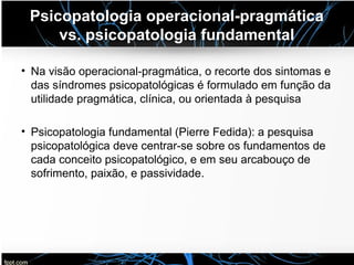 Psicopatologia operacional-pragmática
vs. psicopatologia fundamental
• Na visão operacional-pragmática, o recorte dos sintomas e
das síndromes psicopatológicas é formulado em função da
utilidade pragmática, clínica, ou orientada à pesquisa
• Psicopatologia fundamental (Pierre Fedida): a pesquisa
psicopatológica deve centrar-se sobre os fundamentos de
cada conceito psicopatológico, e em seu arcabouço de
sofrimento, paixão, e passividade.
 