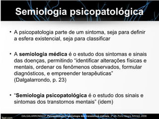 Semiologia psicopatológica
• A psicopatologia parte de um sintoma, seja para definir
a esfera existencial, seja para classificar
• A semiologia médica é o estudo dos sintomas e sinais
das doenças, permitindo “identificar alterações físicas e
mentais, ordenar os fenômenos observados, formular
diagnósticos, e empreender terapêuticas”
(Dalgalarrondo, p. 23)
• “Semiologia psicopatológica é o estudo dos sinais e
sintomas dos transtornos mentais” (idem)
DALGALARRONDO,P. Psicopatologia e semiologia dos transtornos mentais, 2ª ed. Porto Alegre Artmed, 2008
 