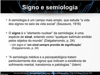 Signo e semiologia
• A semiologia é um campo mais amplo, que estuda “a vida
dos signos no seio da vida social” (Saussure, 1916)
• O signo é o “elemento nuclear” da semiologia; é uma
espécie de sinal, entendo como “qualquer estímulo emitido
pelos objetos do mundo” (Dalgalarrondo, p. 24)
– Um signo é “um sinal sempre provido de significação”
(Dalgalarrondo, p. 24)
• “A semiologia médica e a psicopatológica tratam
particularmente dos signos que indicam a existência de
sofrimento mental, transtornos e patologias.” (Idem)
DALGALARRONDO,P. Psicopatologia e semiologia dos transtornos mentais, 2ª ed. Porto Alegre Artmed, 2008
 